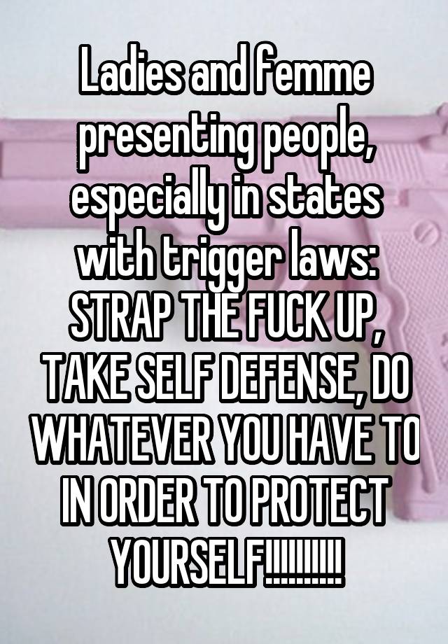 Ladies and femme presenting people, especially in states with trigger laws: STRAP THE FUCK UP, TAKE SELF DEFENSE, DO WHATEVER YOU HAVE TO IN ORDER TO PROTECT YOURSELF!!!!!!!!!!