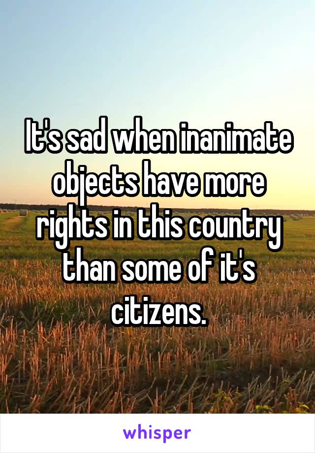 It's sad when inanimate objects have more rights in this country than some of it's citizens.