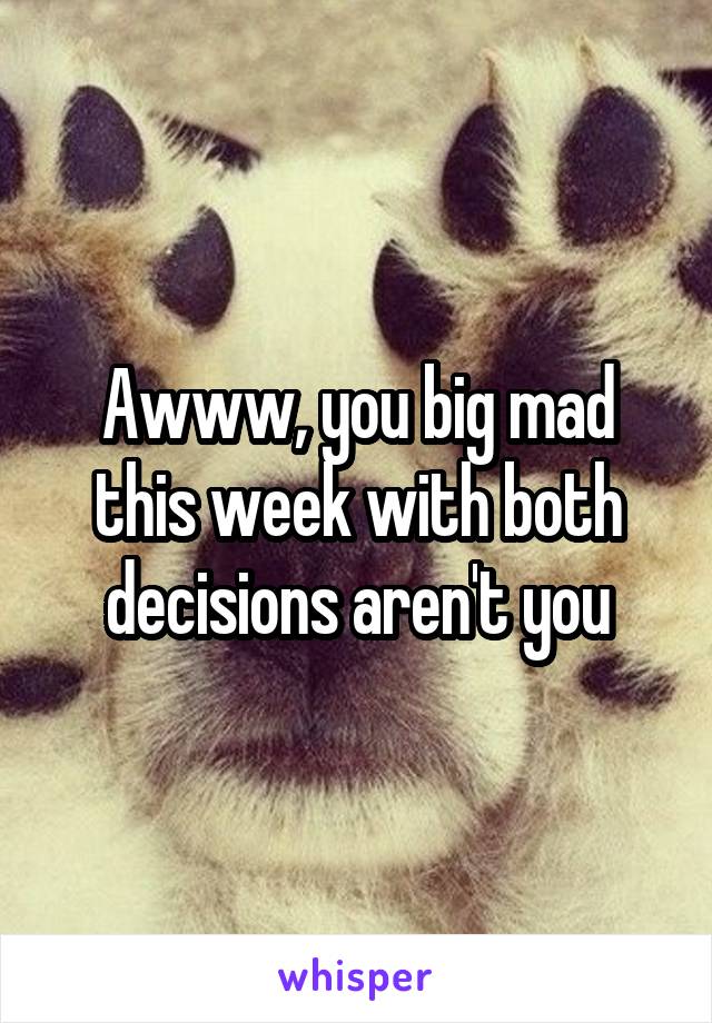 Awww, you big mad this week with both decisions aren't you