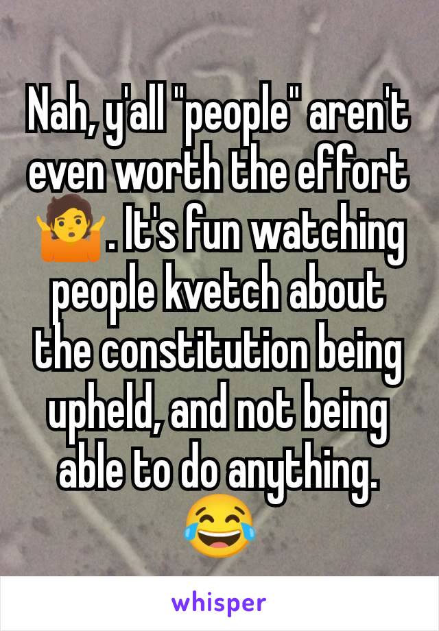 Nah, y'all "people" aren't even worth the effort 🤷. It's fun watching people kvetch about the constitution being upheld, and not being able to do anything. 😂