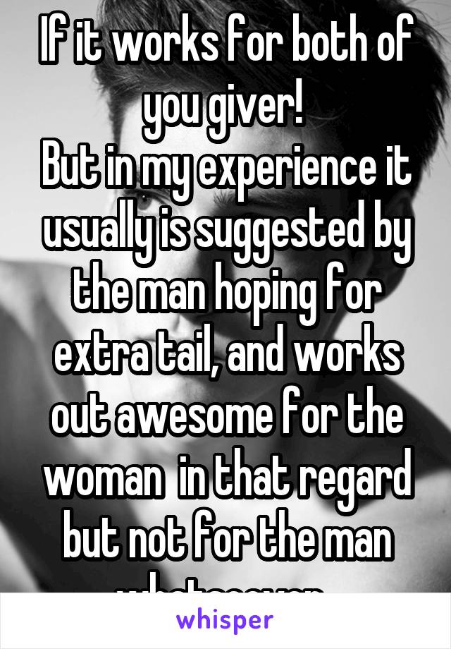 If it works for both of you giver! 
But in my experience it usually is suggested by the man hoping for extra tail, and works out awesome for the woman  in that regard but not for the man whatsoever. 