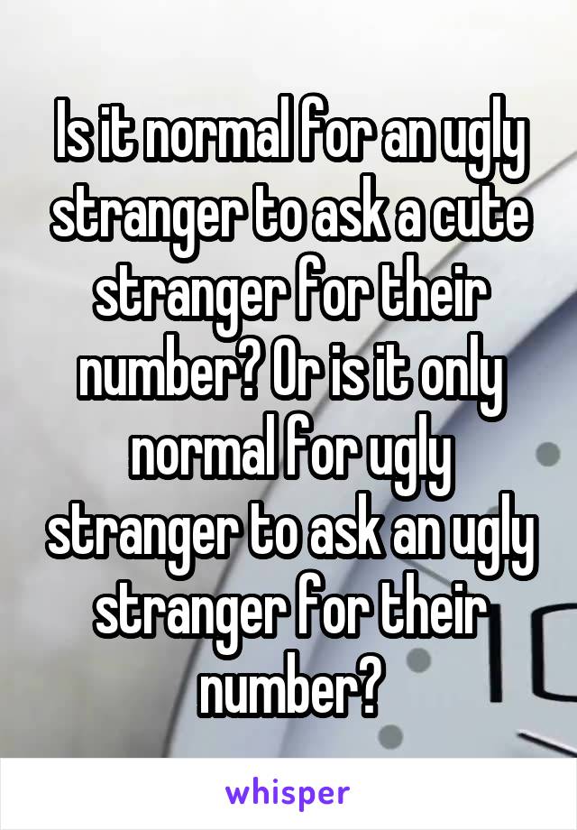 Is it normal for an ugly stranger to ask a cute stranger for their number? Or is it only normal for ugly stranger to ask an ugly stranger for their number?