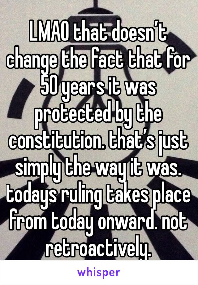 LMAO that doesn’t change the fact that for 50 years it was protected by the constitution. that’s just  simply the way it was. todays ruling takes place from today onward. not retroactively. 