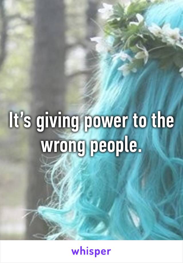 It’s giving power to the wrong people. 