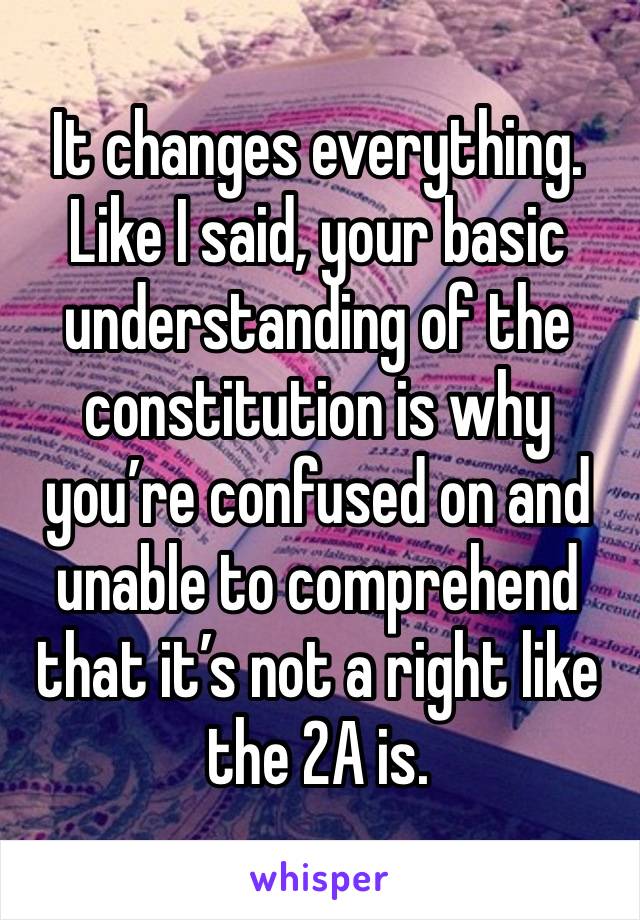 It changes everything. Like I said, your basic understanding of the constitution is why you’re confused on and unable to comprehend that it’s not a right like the 2A is. 