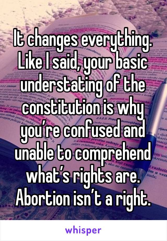 It changes everything. Like I said, your basic understating of the constitution is why you’re confused and unable to comprehend what’s rights are. Abortion isn’t a right. 