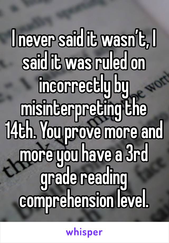 I never said it wasn’t, I said it was ruled on incorrectly by misinterpreting the 14th. You prove more and more you have a 3rd grade reading comprehension level. 