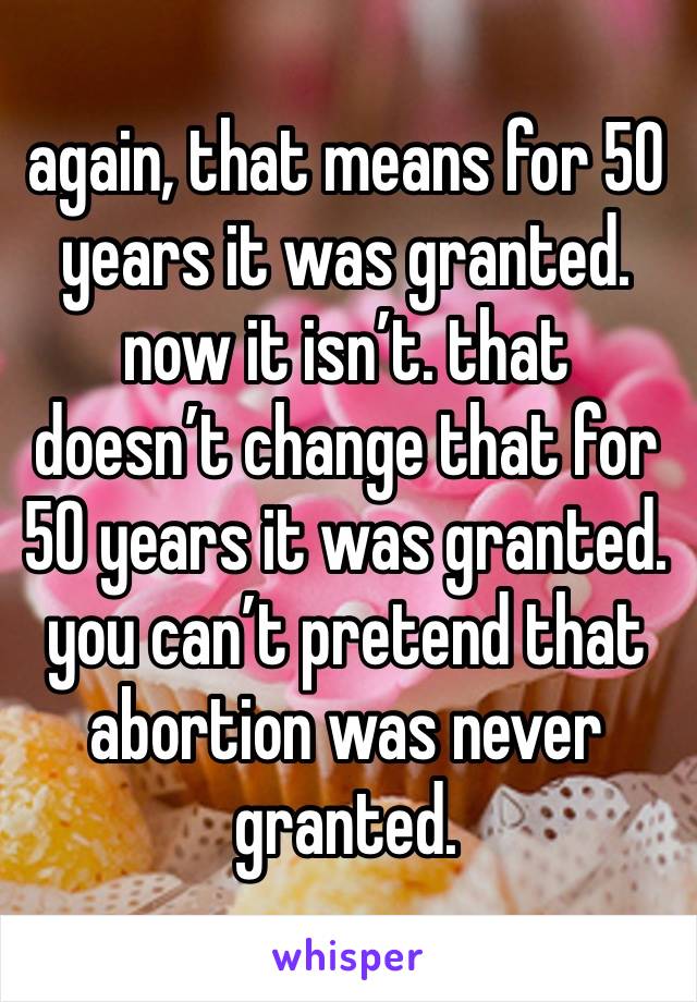 again, that means for 50 years it was granted. now it isn’t. that doesn’t change that for 50 years it was granted. you can’t pretend that abortion was never granted. 