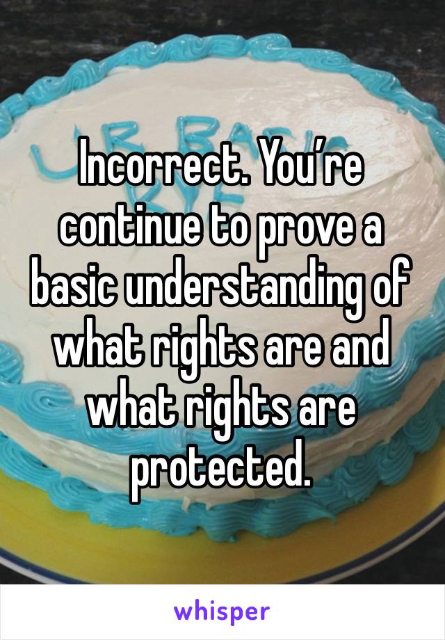 Incorrect. You’re continue to prove a basic understanding of what rights are and what rights are protected.