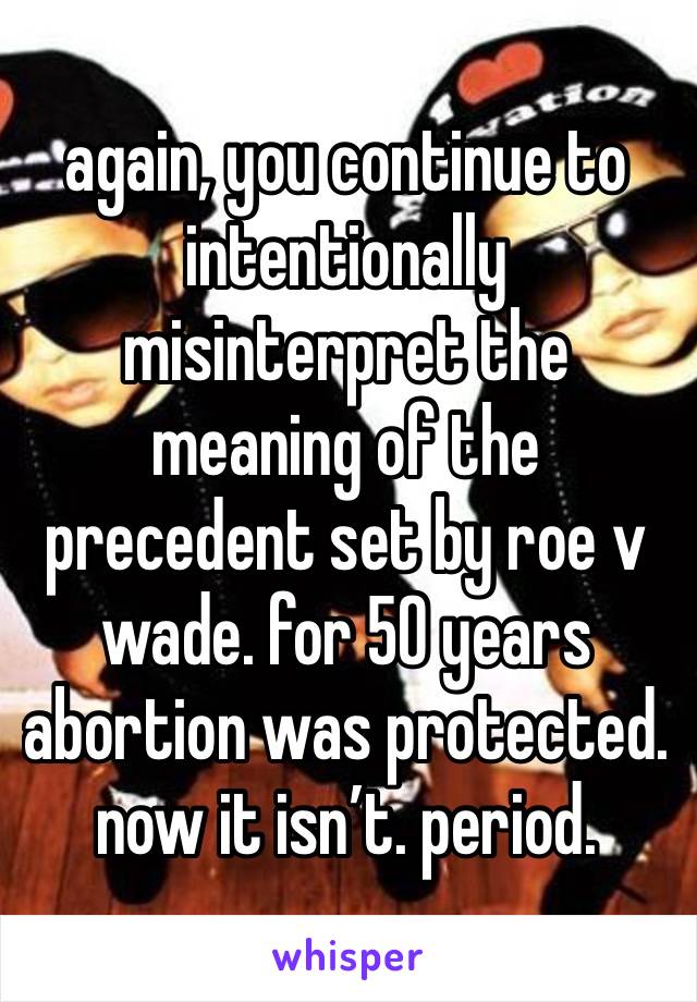 again, you continue to intentionally misinterpret the meaning of the precedent set by roe v wade. for 50 years abortion was protected. now it isn’t. period. 