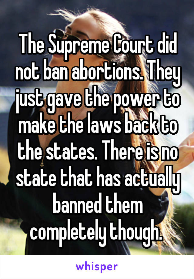 The Supreme Court did not ban abortions. They just gave the power to make the laws back to the states. There is no state that has actually banned them completely though. 