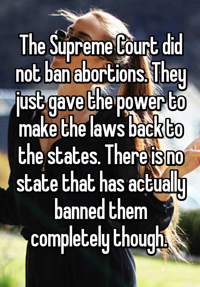 The Supreme Court did not ban abortions. They just gave the power to make the laws back to the states. There is no state that has actually banned them completely though. 