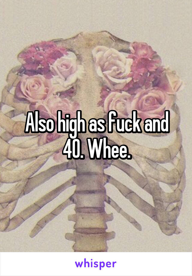 Also high as fuck and 40. Whee.