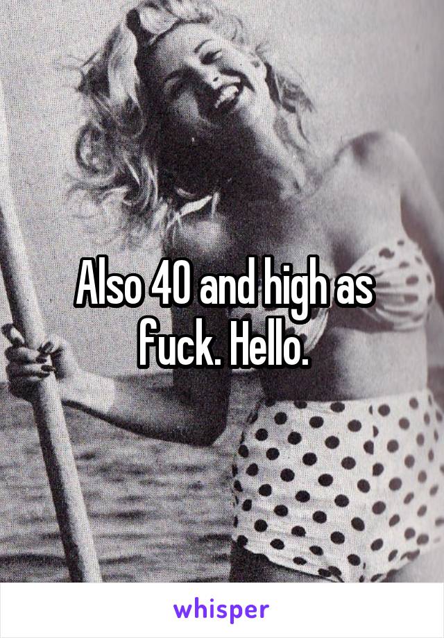 Also 40 and high as fuck. Hello.