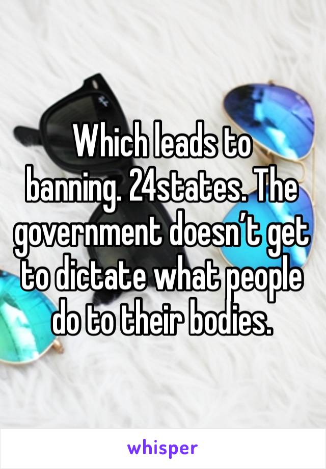 Which leads to banning. 24states. The government doesn’t get to dictate what people do to their bodies. 