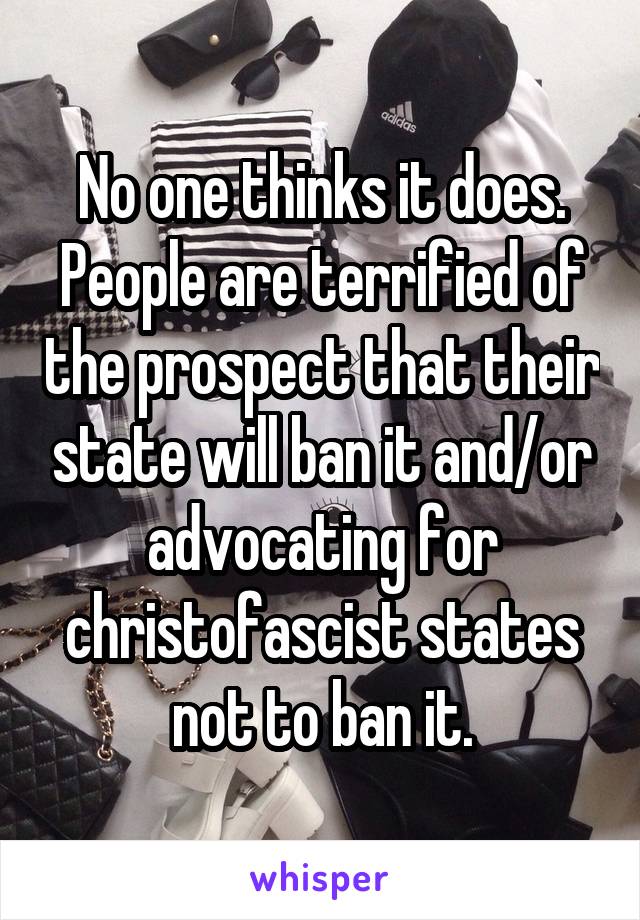 No one thinks it does. People are terrified of the prospect that their state will ban it and/or advocating for christofascist states not to ban it.