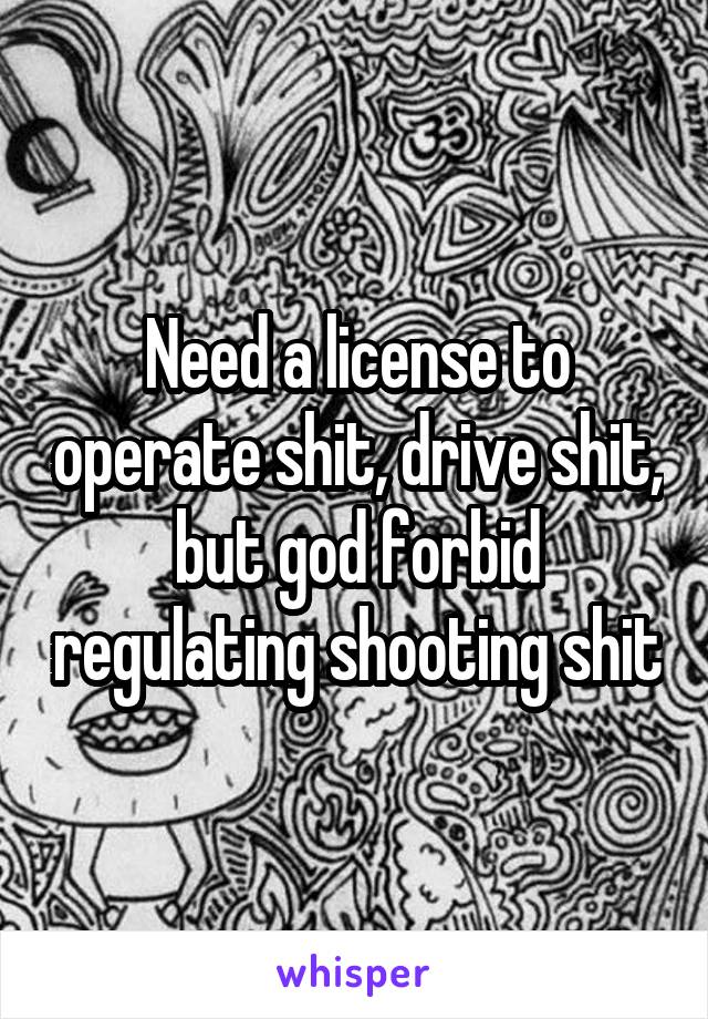 Need a license to operate shit, drive shit, but god forbid regulating shooting shit