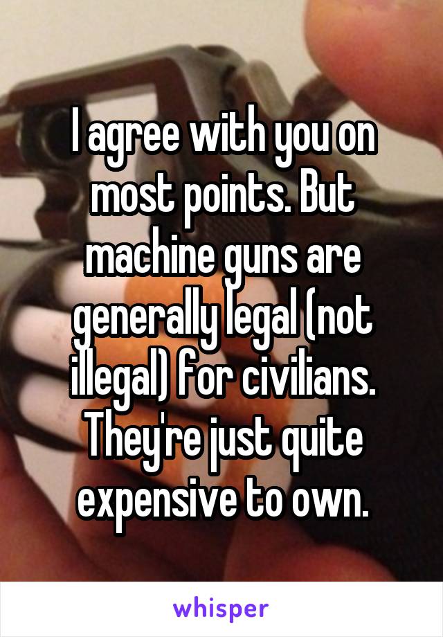 I agree with you on most points. But machine guns are generally legal (not illegal) for civilians. They're just quite expensive to own.