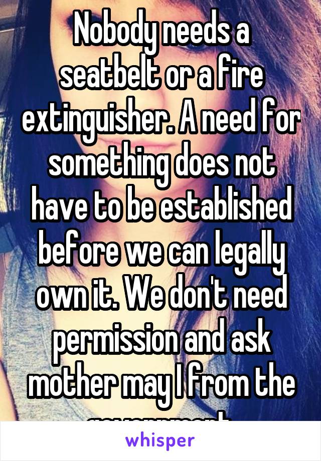 Nobody needs a seatbelt or a fire extinguisher. A need for something does not have to be established before we can legally own it. We don't need permission and ask mother may I from the government.