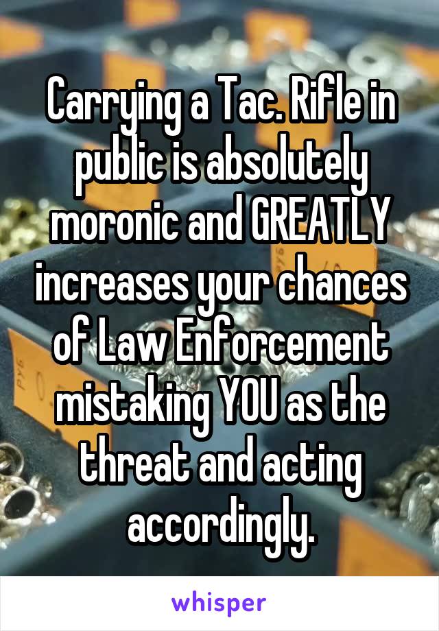 Carrying a Tac. Rifle in public is absolutely moronic and GREATLY increases your chances of Law Enforcement mistaking YOU as the threat and acting accordingly.