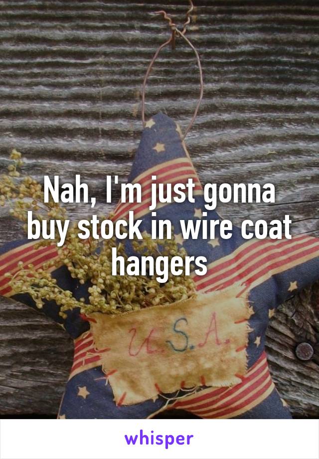 Nah, I'm just gonna buy stock in wire coat hangers