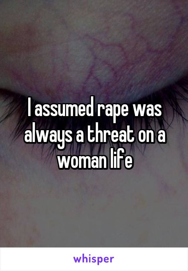 I assumed rape was always a threat on a woman life