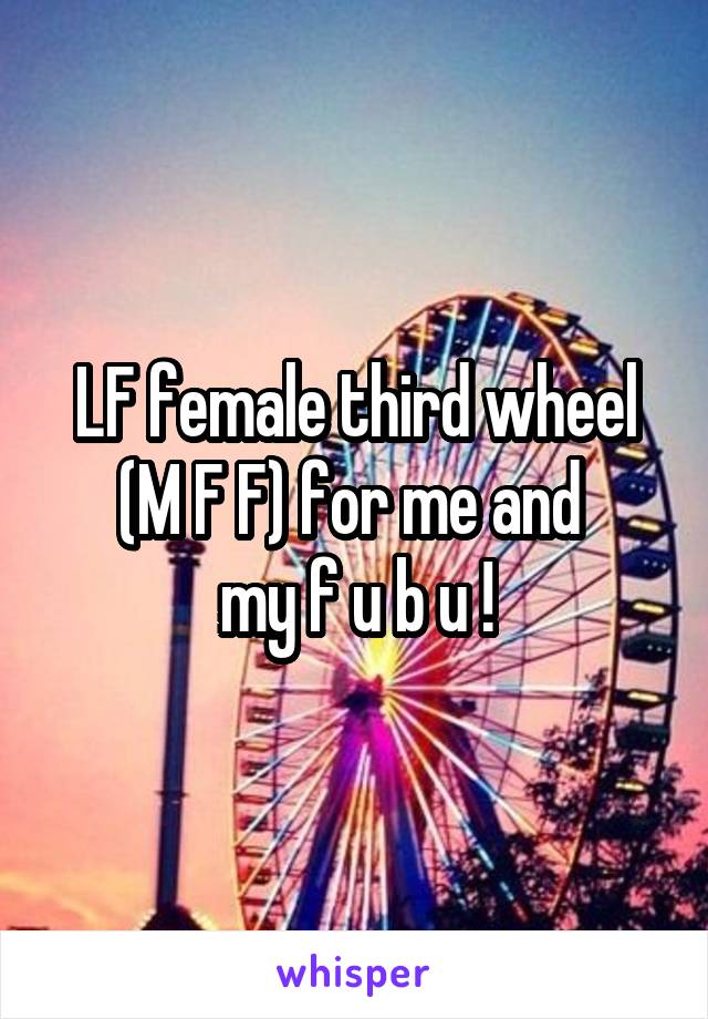 LF female third wheel (M F F) for me and 
my f u b u !