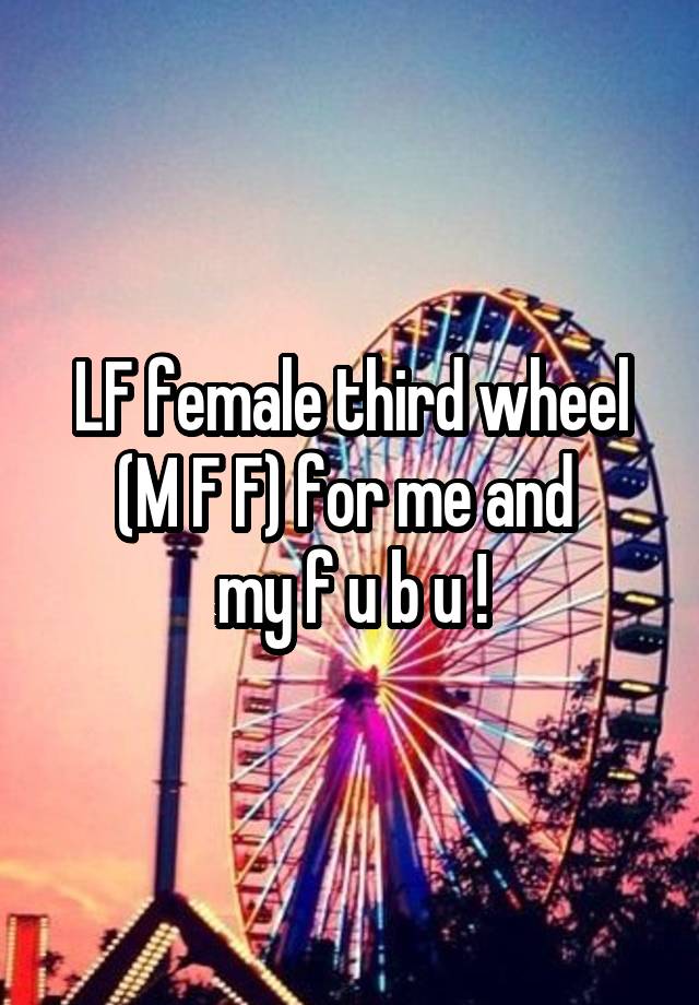 LF female third wheel (M F F) for me and 
my f u b u !