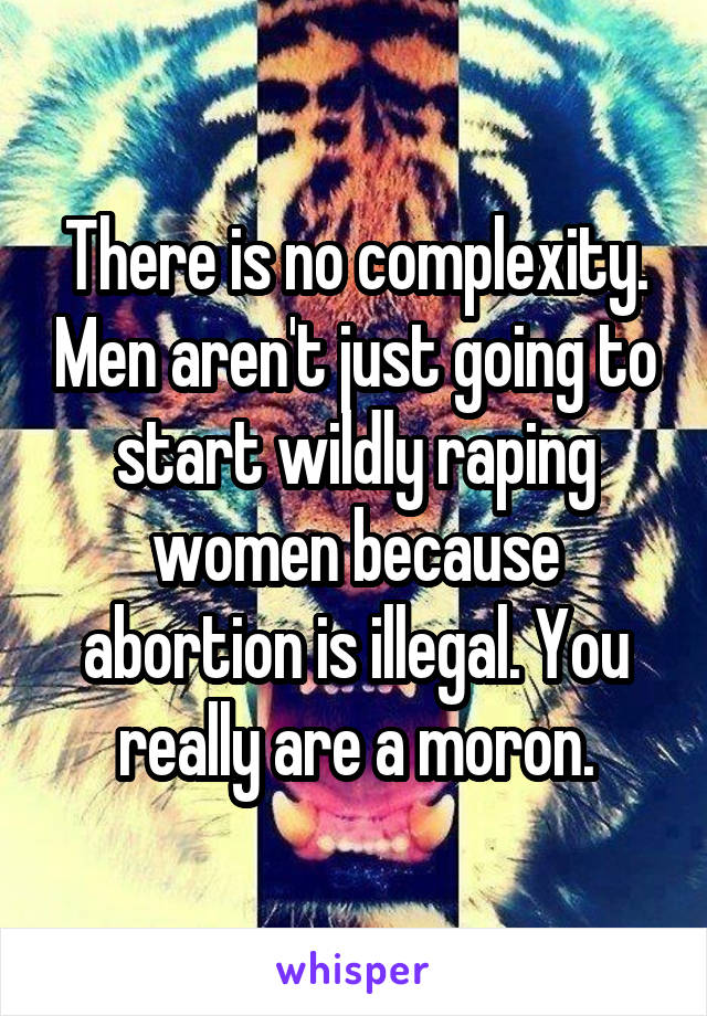 There is no complexity. Men aren't just going to start wildly raping women because abortion is illegal. You really are a moron.