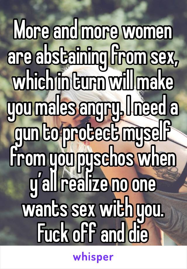 More and more women are abstaining from sex, which in turn will make you males angry. I need a gun to protect myself from you pyschos when y’all realize no one wants sex with you. Fuck off and die  