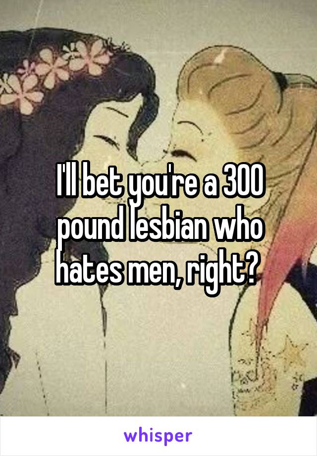 I'll bet you're a 300 pound lesbian who hates men, right? 