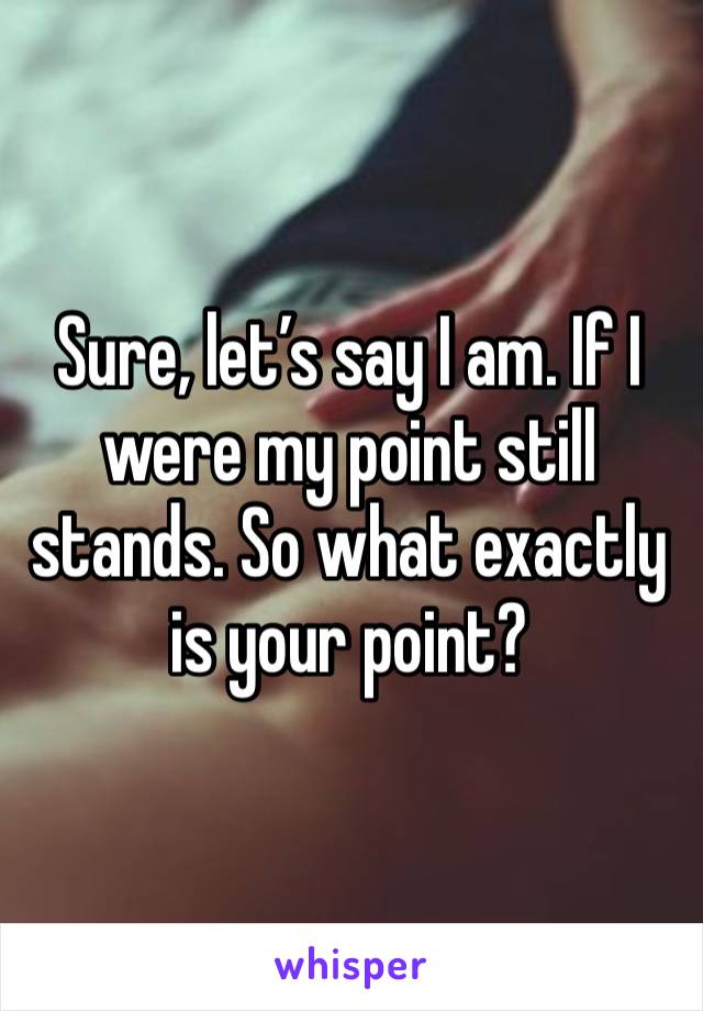 Sure, let’s say I am. If I were my point still stands. So what exactly is your point?  