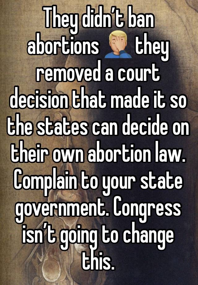 They didn’t ban abortions 🤦🏼‍♂️ they removed a court decision that made it so the states can decide on their own abortion law. Complain to your state government. Congress isn’t going to change this.