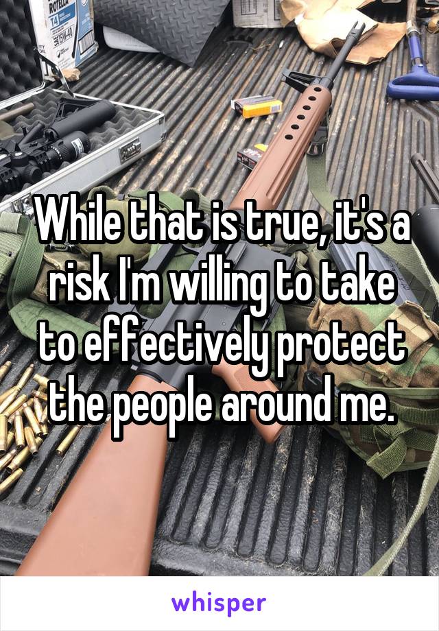 While that is true, it's a risk I'm willing to take to effectively protect the people around me.