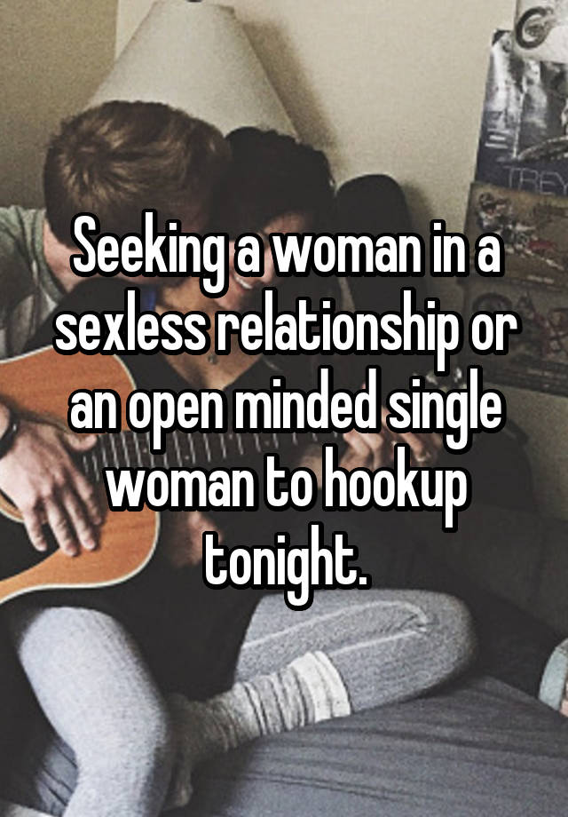 Seeking a woman in a sexless relationship or an open minded single woman to hookup tonight.