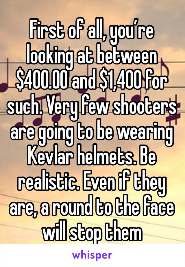 First of all, you’re looking at between $400.00 and $1,400 for such. Very few shooters are going to be wearing Kevlar helmets. Be realistic. Even if they are, a round to the face will stop them