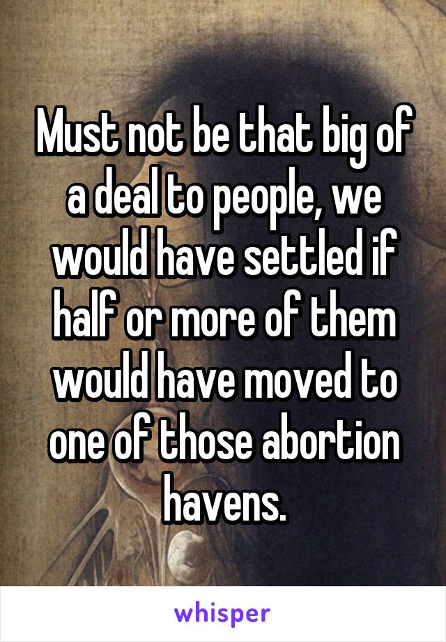 Must not be that big of a deal to people, we would have settled if half or more of them would have moved to one of those abortion havens.