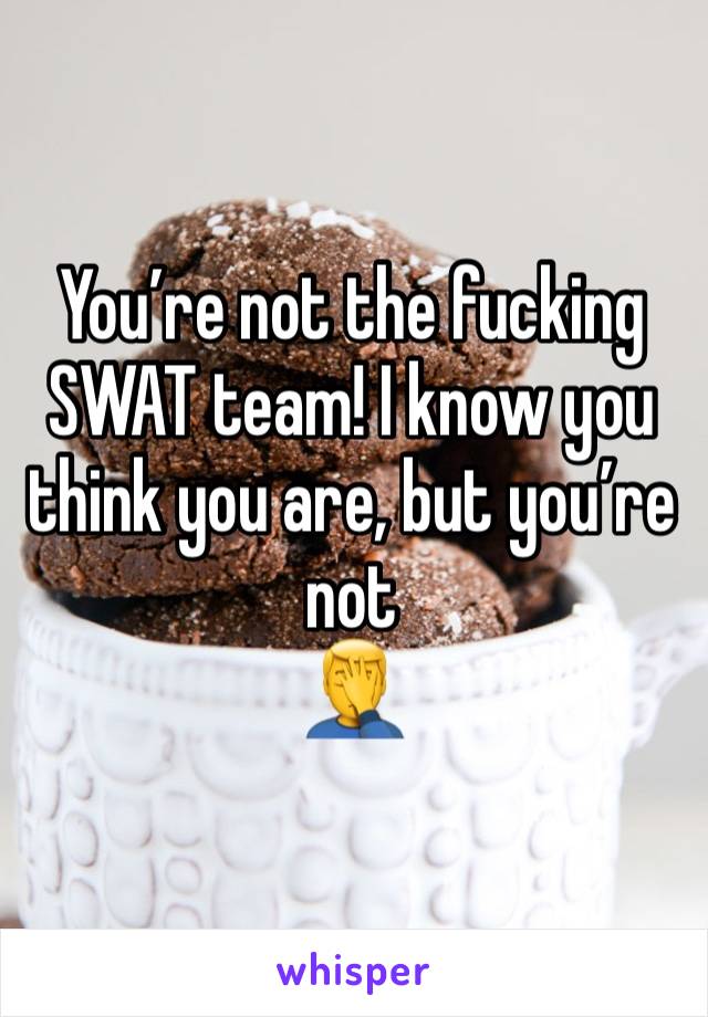 You’re not the fucking SWAT team! I know you think you are, but you’re not
🤦‍♂️