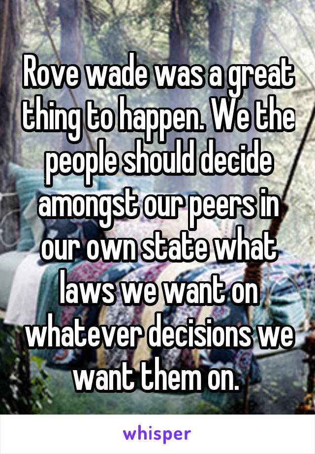 Rove wade was a great thing to happen. We the people should decide amongst our peers in our own state what laws we want on whatever decisions we want them on. 