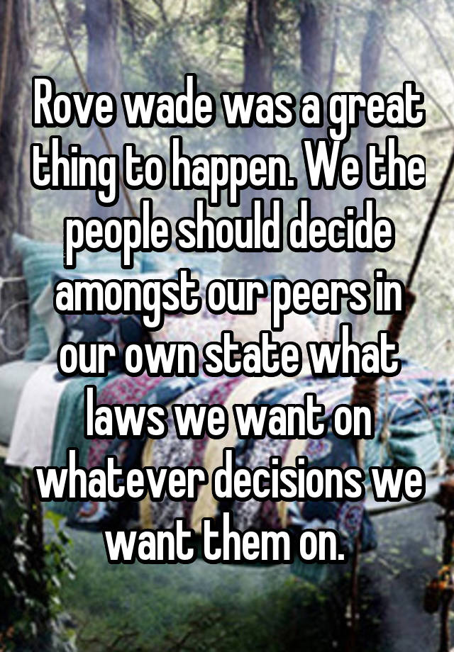 Rove wade was a great thing to happen. We the people should decide amongst our peers in our own state what laws we want on whatever decisions we want them on. 