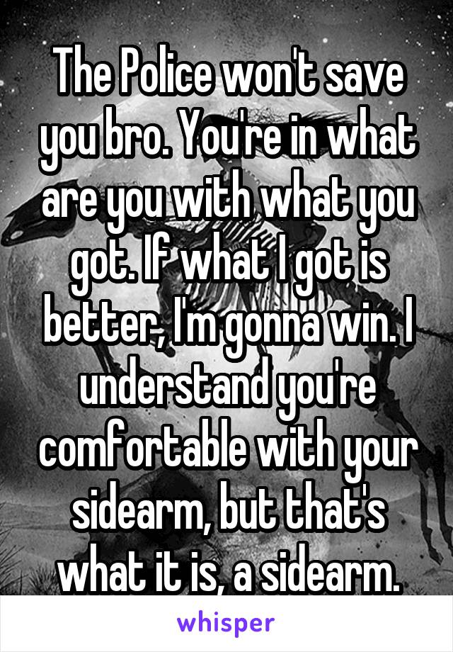 The Police won't save you bro. You're in what are you with what you got. If what I got is better, I'm gonna win. I understand you're comfortable with your sidearm, but that's what it is, a sidearm.