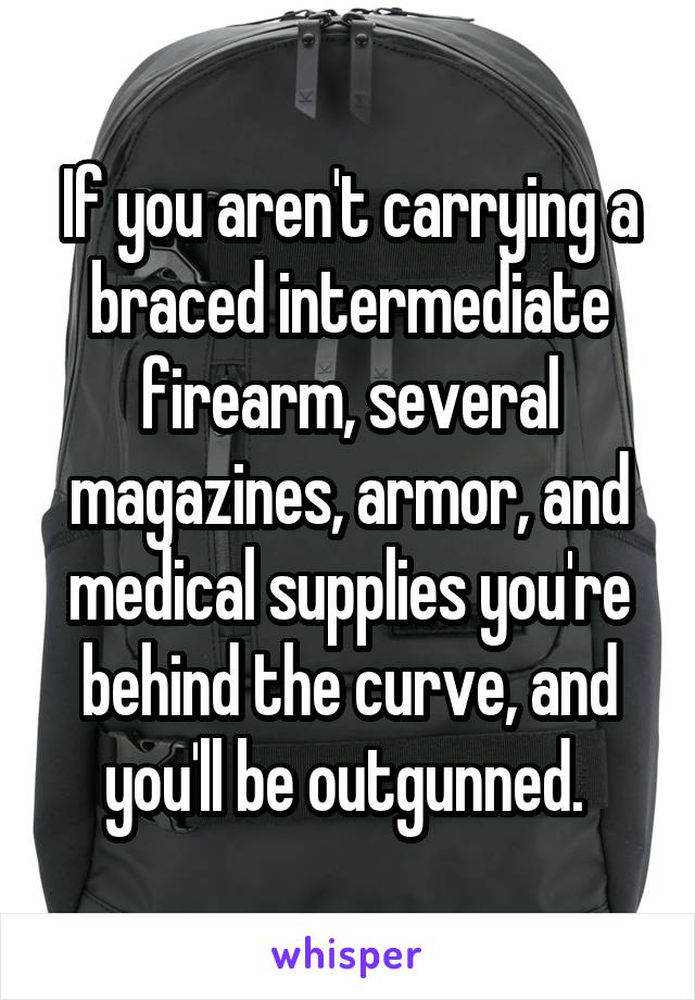 If you aren't carrying a braced intermediate firearm, several magazines, armor, and medical supplies you're behind the curve, and you'll be outgunned. 