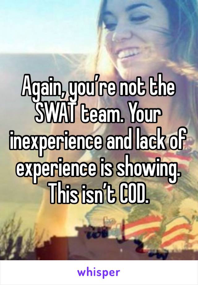 Again, you’re not the SWAT team. Your inexperience and lack of experience is showing. This isn’t COD.