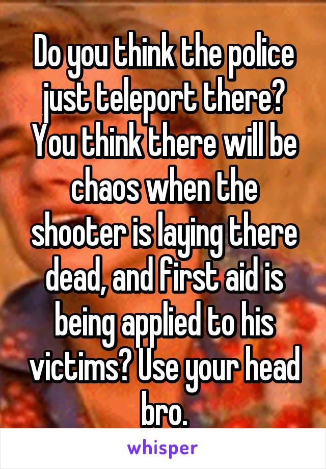 Do you think the police just teleport there? You think there will be chaos when the shooter is laying there dead, and first aid is being applied to his victims? Use your head bro.