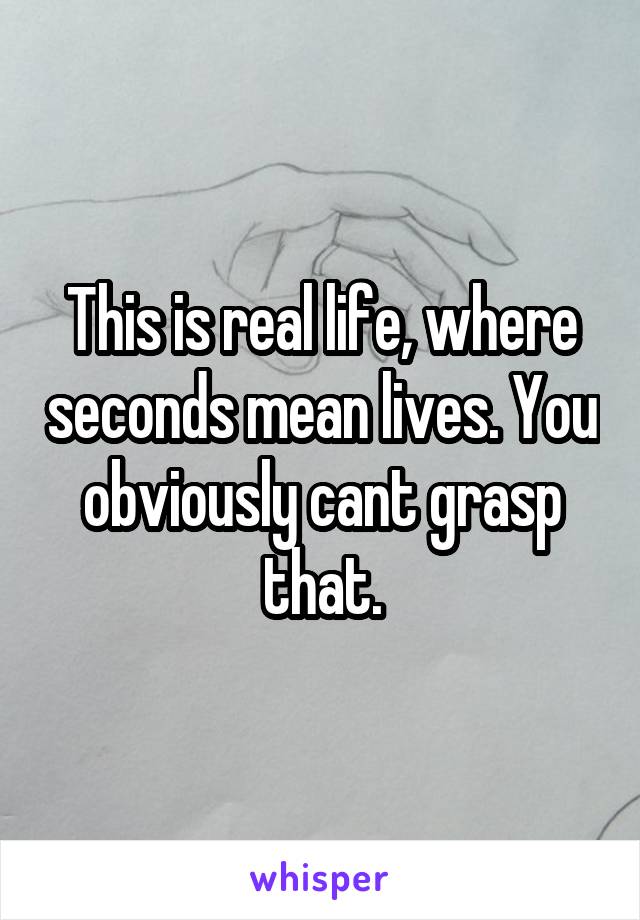 This is real life, where seconds mean lives. You obviously cant grasp that.