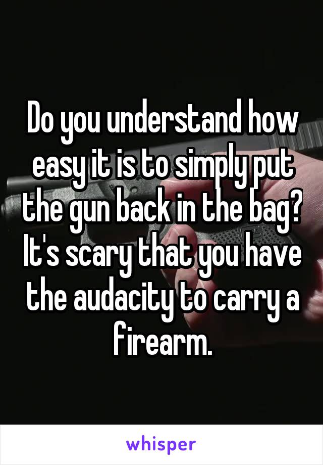 Do you understand how easy it is to simply put the gun back in the bag? It's scary that you have the audacity to carry a firearm.