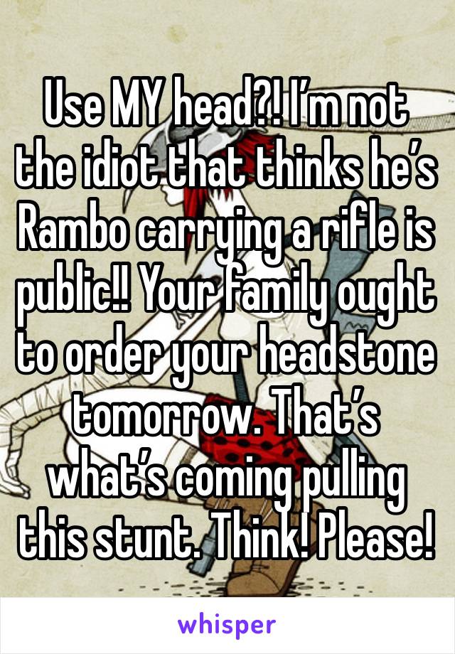 Use MY head?! I’m not the idiot that thinks he’s Rambo carrying a rifle is public!! Your family ought to order your headstone tomorrow. That’s what’s coming pulling this stunt. Think! Please!