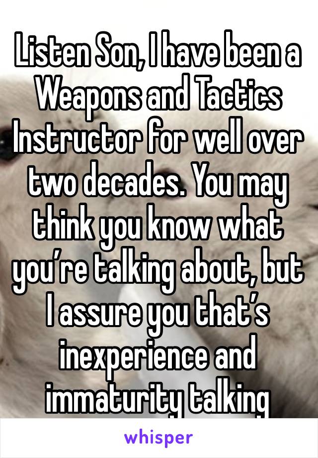 Listen Son, I have been a Weapons and Tactics Instructor for well over two decades. You may think you know what you’re talking about, but I assure you that’s inexperience and immaturity talking