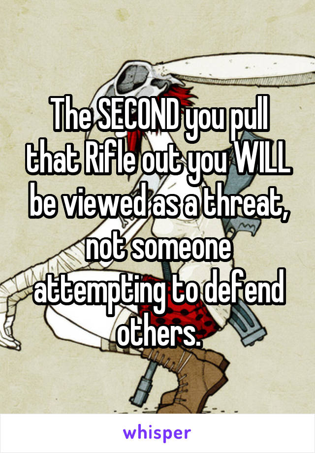 The SECOND you pull that Rifle out you WILL be viewed as a threat, not someone attempting to defend others.