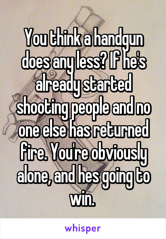 You think a handgun does any less? If he's already started shooting people and no one else has returned fire. You're obviously alone, and hes going to win. 